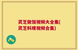 灵芝做饭视频大全集(灵芝料理视频合集)