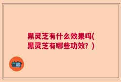 黑灵芝有什么效果吗(黑灵芝有哪些功效？)
