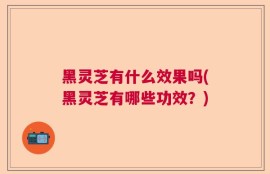黑灵芝有什么效果吗(黑灵芝有哪些功效？)