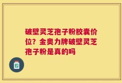 破壁灵芝孢子粉胶囊价位？金奥力牌破壁灵芝孢子粉是真的吗