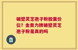 破壁灵芝孢子粉胶囊价位？金奥力牌破壁灵芝孢子粉是真的吗