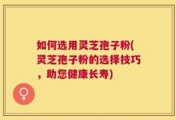 如何选用灵芝孢子粉(灵芝孢子粉的选择技巧，助您健康长寿)