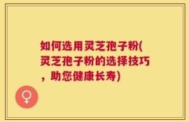 如何选用灵芝孢子粉(灵芝孢子粉的选择技巧，助您健康长寿)