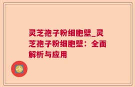 灵芝孢子粉细胞壁_灵芝孢子粉细胞壁：全面解析与应用