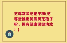 芝尊堂灵芝孢子粉(芝尊堂推出优质灵芝孢子粉，拥有健康保健功效！)