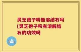 灵芝孢子粉能溶结石吗(灵芝孢子粉有溶解结石的功效吗