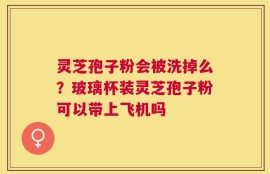 灵芝孢子粉会被洗掉么？玻璃杯装灵芝孢子粉可以带上飞机吗