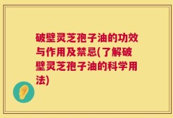 破壁灵芝孢子油的功效与作用及禁忌(了解破壁灵芝孢子油的科学用法)