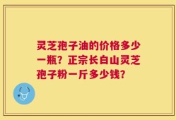 灵芝孢子油的价格多少一瓶？正宗长白山灵芝孢子粉一斤多少钱？