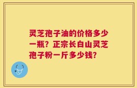 灵芝孢子油的价格多少一瓶？正宗长白山灵芝孢子粉一斤多少钱？