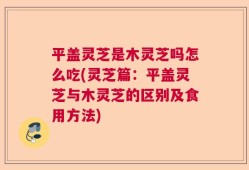 平盖灵芝是木灵芝吗怎么吃(灵芝篇：平盖灵芝与木灵芝的区别及食用方法)