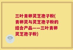 三叶青卵灵芝孢子粉(青卵灵与灵芝孢子粉的结合产品——三叶青卵灵芝孢子粉)