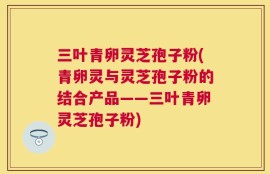 三叶青卵灵芝孢子粉(青卵灵与灵芝孢子粉的结合产品——三叶青卵灵芝孢子粉)