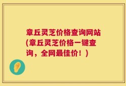 章丘灵芝价格查询网站(章丘灵芝价格一键查询，全网最佳价！)