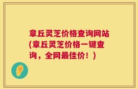 章丘灵芝价格查询网站(章丘灵芝价格一键查询，全网最佳价！)