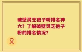 破壁灵芝孢子粉排名神六？了解破壁灵芝孢子粉的排名情况？