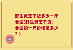野生灵芝干货多少一斤合适(野生灵芝干货：合适的一斤价格是多少？)