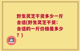 野生灵芝干货多少一斤合适(野生灵芝干货：合适的一斤价格是多少？)