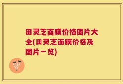 田灵芝面膜价格图片大全(田灵芝面膜价格及图片一览)