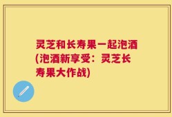 灵芝和长寿果一起泡酒(泡酒新享受：灵芝长寿果大作战)