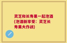 灵芝和长寿果一起泡酒(泡酒新享受：灵芝长寿果大作战)