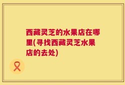 西藏灵芝的水果店在哪里(寻找西藏灵芝水果店的去处)