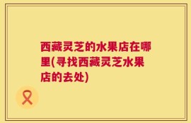 西藏灵芝的水果店在哪里(寻找西藏灵芝水果店的去处)