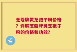 芝蔻牌灵芝孢子粉价格？详解芝蔻牌灵芝孢子粉的价格和功效？