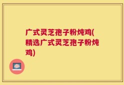 广式灵芝孢子粉炖鸡(精选广式灵芝孢子粉炖鸡)