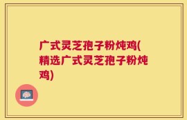 广式灵芝孢子粉炖鸡(精选广式灵芝孢子粉炖鸡)