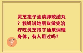 灵芝孢子油清肺散结丸？我妈说她朋友做完治疗吃灵芝孢子油来调理身体，有人用过吗？