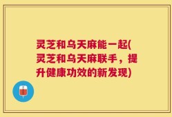 灵芝和乌天麻能一起(灵芝和乌天麻联手，提升健康功效的新发现)