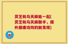 灵芝和乌天麻能一起(灵芝和乌天麻联手，提升健康功效的新发现)