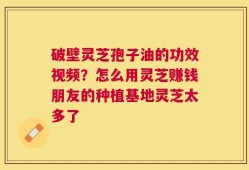 破壁灵芝孢子油的功效视频？怎么用灵芝赚钱朋友的种植基地灵芝太多了
