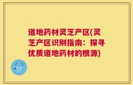 道地药材灵芝产区(灵芝产区识别指南：探寻优质道地药材的根源)
