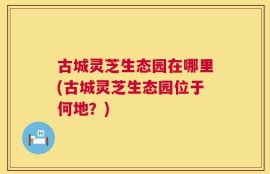 古城灵芝生态园在哪里(古城灵芝生态园位于何地？)