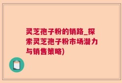 灵芝孢子粉的销路_探索灵芝孢子粉市场潜力与销售策略)