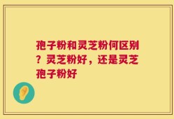 孢子粉和灵芝粉何区别？灵芝粉好，还是灵芝孢子粉好