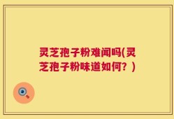 灵芝孢子粉难闻吗(灵芝孢子粉味道如何？)