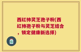 西红柿灵芝孢子粉(西红柿孢子粉与灵芝结合，锁定健康新选择)