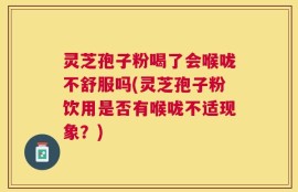 灵芝孢子粉喝了会喉咙不舒服吗(灵芝孢子粉饮用是否有喉咙不适现象？)