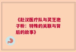 《赴汉医疗队与灵芝孢子粉：特殊的关联与背后的故事》