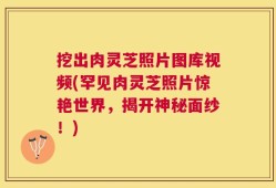 挖出肉灵芝照片图库视频(罕见肉灵芝照片惊艳世界，揭开神秘面纱！)