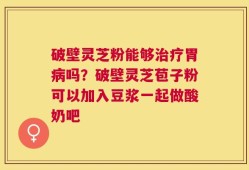 破壁灵芝粉能够治疗胃病吗？破壁灵芝苞子粉可以加入豆浆一起做酸奶吧