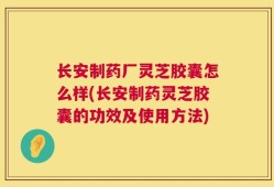 长安制药厂灵芝胶囊怎么样(长安制药灵芝胶囊的功效及使用方法)