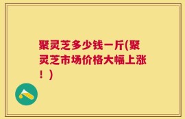 聚灵芝多少钱一斤(聚灵芝市场价格大幅上涨！)