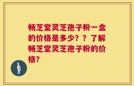 畅芝堂灵芝孢子粉一盒的价格是多少？？了解畅芝堂灵芝孢子粉的价格？