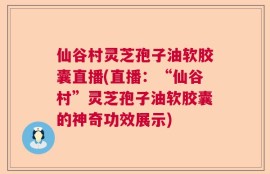 仙谷村灵芝孢子油软胶囊直播(直播：“仙谷村”灵芝孢子油软胶囊的神奇功效展示)