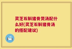 灵芝石斛猪骨煲汤配什么好(灵芝石斛猪骨汤的搭配建议)
