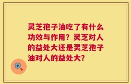 灵芝孢子油吃了有什么功效与作用？灵芝对人的益处大还是灵芝孢子油对人的益处大？